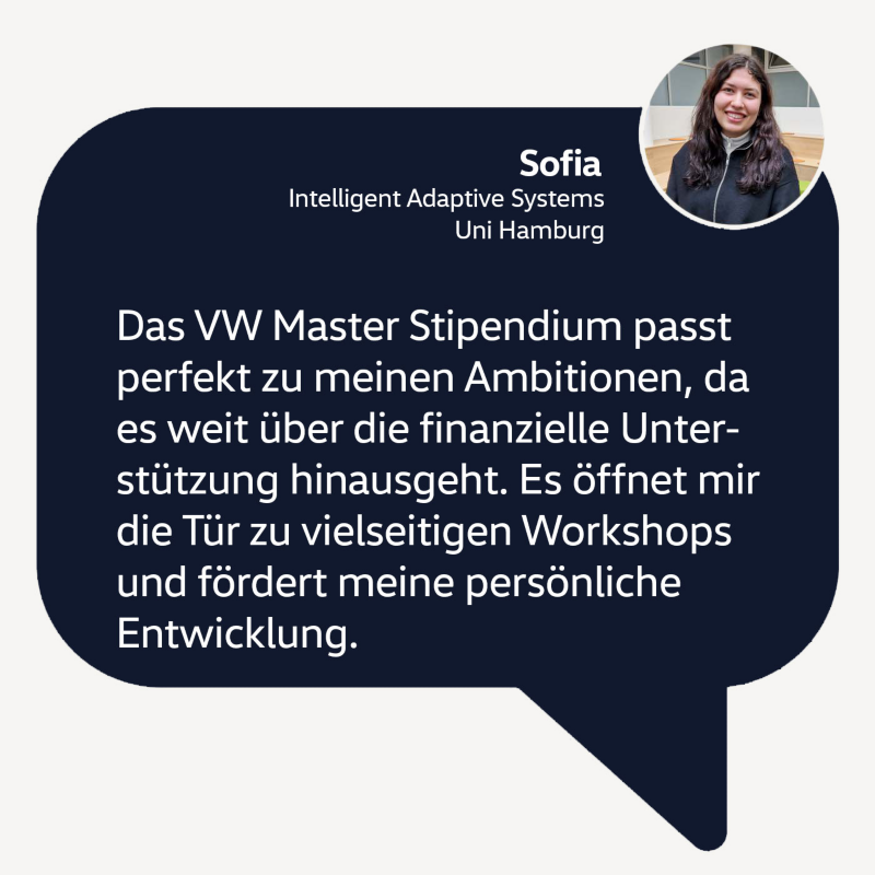 Zitat Sofia: Das VW Master Stipendium passt perfekt zu meinen Ambitionen, da es weit über die finanzielle Unterstützung hinausgeht. Es öffnet mir die Tür zu vielseitigen Workshops und fördert außerdem meine persönliche Entwicklung